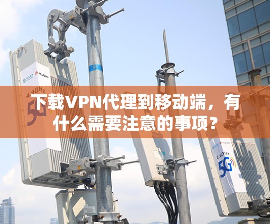 下载VPN代理到移动端，有什么需要注意的事项？
