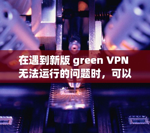 在遇到新版 green VPN 无法运行的问题时,可以按照以下步骤进行排查和解决问题 在遇到新版 green VPN 无法运行的问题时,可以按照以下步骤进行排查和解决问题
