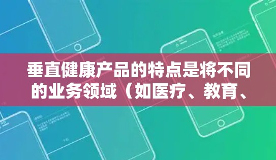 垂直健康产品的特点是将不同的业务领域（如医疗、教育、科技、娱乐等）整合在一起，形成一个完整的健康解决方案。这种模式通常能够提高低成本、高效率，同时满足多样化的需求