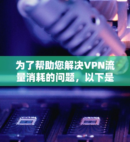 为了帮助您解决VPN流量消耗的问题，以下是一些详细的建议和步骤
