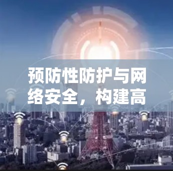 预防性防护与网络安全，构建高效、可靠、人性化的通信网络