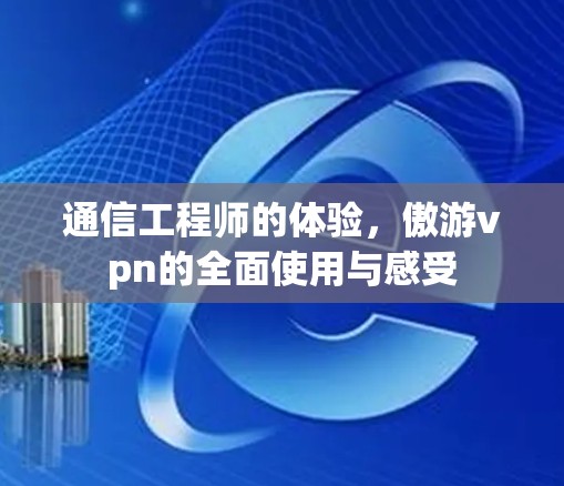 通信工程师的体验，傲游vpn的全面使用与感受