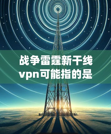 战争雷霆新干线vpn可能指的是你对一款名为新干线的游戏感兴趣，但需要更多的信息来提供更准确的建议。如果你是想了解这款游戏的背景、特色，或者寻找类似的游戏推荐，可以提供更多的细节，比如