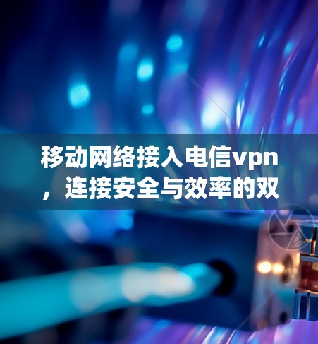 移动网络接入电信vpn，连接安全与效率的双刃剑