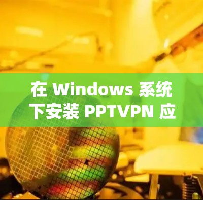 在 Windows 系统下安装 PPTVPN 应用的步骤如下