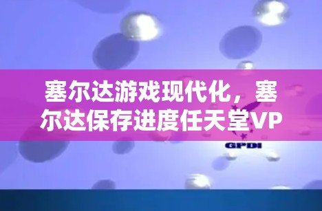 塞尔达游戏现代化，塞尔达保存进度任天堂VPN的全场景体验
