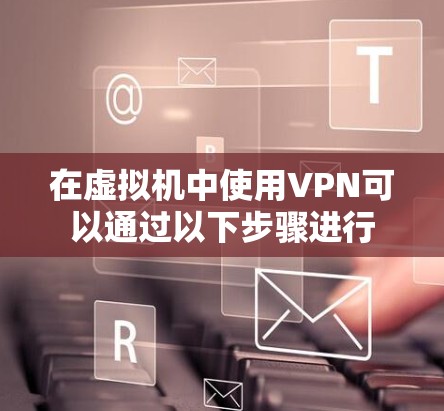 在虚拟机中使用VPN可以通过以下步骤进行