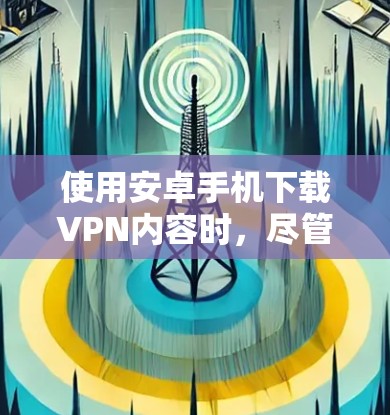 使用安卓手机下载VPN内容时，尽管速度较慢，但可以通过以下方法提高下载速度和减少等待时间
