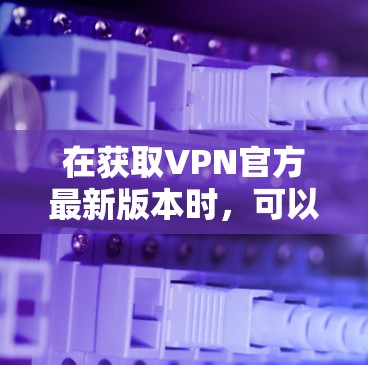 在获取VPN官方最新版本时，可以按照以下步骤进行