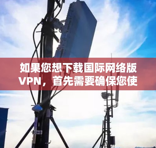 如果您想下载国际网络版VPN，首先需要确保您使用的是可信的网站。以下是一些建议和步骤，帮助您进行下载