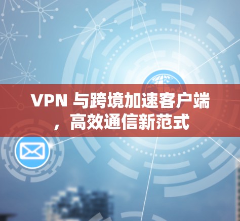 VPN 与跨境加速客户端，高效通信新范式