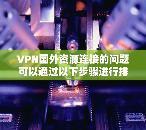 VPN国外资源连接的问题可以通过以下步骤进行排查和解决