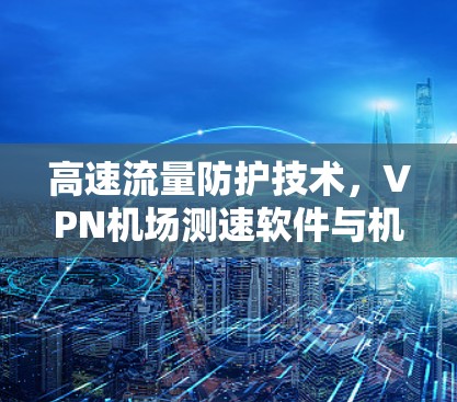 高速流量防护技术，VPN机场测速软件与机场安全的深度融合