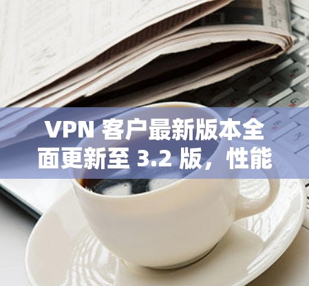 VPN 客户最新版本全面更新至 3.2 版，性能提升显著，安全更新全面覆盖