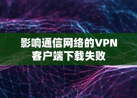 影响通信网络的VPN客户端下载失败