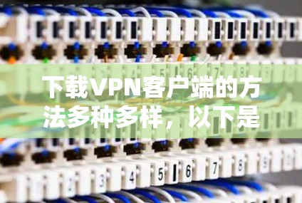 下载VPN客户端的方法多种多样，以下是一些实用的步骤和建议，帮助你高效地安装和使用VPN客户端