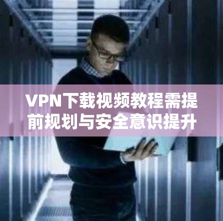 VPN下载视频教程需提前规划与安全意识提升