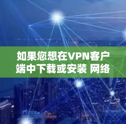 如果您想在VPN客户端中下载或安装 网络助手客户端，以下是一些建议和步骤，帮助您完成这个过程